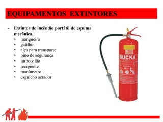 .
EQUIPAMENTOS EXTINTORES
- Extintor de incêndio portátil de espuma
mecânica.
• mangueira
• gatilho
• alça para transporte
• pino de segurança
• turbo sifão
• recipiente
• manômetro
• esguicho aerador
 