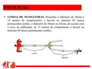 .
PREVENÇÃO
 LINHAS DE MANGUEIRAS: Possuirão o diâmetro de 38mm e
15 metros de comprimento, e haverá no máximo 02 lances
permanentes unidos, e diâmetro de 38mm ou 63mm, de acordo com
o risco da edificação, de 15 metros de comprimento e haverá no
máximo 04 lances permanentes unidos.
 
