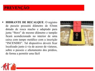 .
PREVENÇÃO
 HIDRANTE DE RECALQUE: O registro
de passeio possuirá diâmetro de 63mm
dotado de rosca macho e adaptado para
junta “Storz” de mesmo diâmetro e tampão
ficará acondicionado no interior de uma
caixa com tampo metálico com a inscrição
“INCENDIO”. Tal dispositivo deverá ficar
localizado junto à via de acesso de viaturas,
sobre o passeio e afastamento dos prédios,
de forma a permitir uma fácil
 