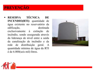 .
PREVENÇÃO
 RESERVA TÉCNICA DE
INCENDIO(RTI): quantidade de
água existente no reservatório da
edificação, destinada
exclusivamente à extinção de
incêndio, sendo assegurada através
da liderança de nível entre a saída
da canalização de incêndio e da
rede de distribuição geral. A
quantidade mínima de água da RTI
é de 6.000(seis mil) litros.
 
