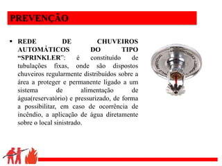 .
PREVENÇÃO
 REDE DE CHUVEIROS
AUTOMÁTICOS DO TIPO
“SPRINKLER”: é constituído de
tubulações fixas, onde são dispostos
chuveiros regularmente distribuídos sobre a
área a proteger e permanente ligado a um
sistema de alimentação de
água(reservatório) e pressurizado, de forma
a possibilitar, em caso de ocorrência de
incêndio, a aplicação de água diretamente
sobre o local sinistrado.
 