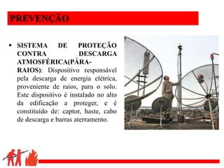 .
PREVENÇÃO
 SISTEMA DE PROTEÇÃO
CONTRA DESCARGA
ATMOSFÉRICA(PÁRA-
RAIOS): Dispositivo responsável
pela descarga de energia elétrica,
proveniente de raios, para o solo.
Este dispositivo é instalado no alto
da edificação a proteger, e é
constituído de: captor, haste, cabo
de descarga e barras aterramento.
 