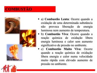 .
 a) Combustão Lenta: Ocorre quando a
oxidação de uma determinada substância
não provoca liberação de energia
luminosa nem aumento de temperatura.
 b) Combustão Viva: Ocorre quando a
reação química de oxidação libera
energia luminosa e calor sem aumento
significativo de pressão no ambiente.
 c) Combustão Muito Viva: Ocorre
quando a reação química de oxidação
libera energia e calor numa velocidade
muito rápida com elevado aumento de
pressão no ambiente.
COMBUSTÃO
 