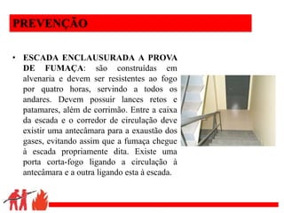 .
PREVENÇÃO
• ESCADA ENCLAUSURADA A PROVA
DE FUMAÇA: são construídas em
alvenaria e devem ser resistentes ao fogo
por quatro horas, servindo a todos os
andares. Devem possuir lances retos e
patamares, além de corrimão. Entre a caixa
da escada e o corredor de circulação deve
existir uma antecâmara para a exaustão dos
gases, evitando assim que a fumaça chegue
à escada propriamente dita. Existe uma
porta corta-fogo ligando a circulação à
antecâmara e a outra ligando esta à escada.
 