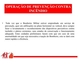 .
OPERAÇÃO DE PREVENÇÃO CONTRA
INCÊNDIO
• Toda vez que o Bombeiro Militar estiver emprenhado em serviço de
prevenção, quer em edificações no plano horizontal ou vertical, deve sempre
fazer o levantamento e reconhecimento dos dispositivos preventivos contra
incêndio e pânico existentes, seus estados de conservação e funcionamento
adequado. Estes cuidados preliminares fazem com que em caso de uma
anormalidade em que seja necessária a tuação do Bombeiro, esta se dará com
maior rapidez e eficiência.
 
