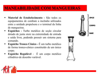 .
MANEABILIDADE COM MANGUEIRAS
 Material de Estabelecimento - São todos os
equipamentos de combate a incêndio utilizados
entre a unidade propulsora e o terminal da linha
de mangueiras.
 Esguichos - Turbo metálico de seção circular
dotado de junta storz na extremidade de entrada
e saída livre, podendo possuir um sistema para
comando.
 Esguicho Tronco Cônico - É um turbo metálico
de forma tronco-cônico constituído de um único
corpo.
 Esguicho Regulável - É um corpo metálico
cilíndrico de desenho variável.
 