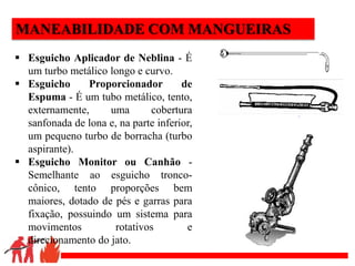 .
MANEABILIDADE COM MANGUEIRAS
 Esguicho Aplicador de Neblina - É
um turbo metálico longo e curvo.
 Esguicho Proporcionador de
Espuma - É um tubo metálico, tento,
externamente, uma cobertura
sanfonada de lona e, na parte inferior,
um pequeno turbo de borracha (turbo
aspirante).
 Esguicho Monitor ou Canhão -
Semelhante ao esguicho tronco-
cônico, tento proporções bem
maiores, dotado de pés e garras para
fixação, possuindo um sistema para
movimentos rotativos e
direcionamento do jato.
 