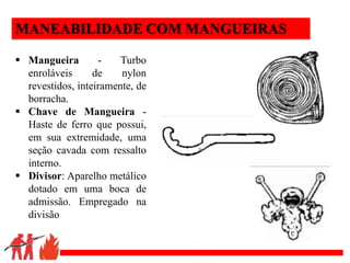 .
MANEABILIDADE COM MANGUEIRAS
 Mangueira - Turbo
enroláveis de nylon
revestidos, inteiramente, de
borracha.
 Chave de Mangueira -
Haste de ferro que possui,
em sua extremidade, uma
seção cavada com ressalto
interno.
 Divisor: Aparelho metálico
dotado em uma boca de
admissão. Empregado na
divisão
 
