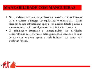 .
MANEABILIDADE COM MANGUEIRAS
 Na atividade do bombeiro profissional, existem várias técnicas
para o correto emprego do equipamento operacional. Essas
técnicas foram introduzidas após a sua aceitabilidade prática e
visam à consecução dos objetivos com eficiência e presteza.
 O treinamento constante é imprescindível nas atividades
desenvolvidas coletivamente pelas guarnições, devendo os seus
combatentes estarem aptos a substituírem seus pares em
qualquer função.
 