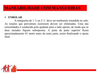 .
MANEABILIDADE COM MANGUEIRAS
 ENROLAR
A mangueira de 1 ½ ou 2 ½ deve ser totalmente estendida no solo.
As torções que porventura ocorrerem devem ser eliminadas. Uma das
extremidades é conduzida pelo ajudante para o lado oposto, de modo que as
duas metades fiquem sobrepostas. A junta da parte superior ficara
aproximadamente 01 metro antes da outra junta, assim finalizando o ajuste
final.
 