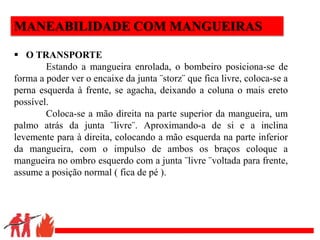 .
MANEABILIDADE COM MANGUEIRAS
 O TRANSPORTE
Estando a mangueira enrolada, o bombeiro posiciona-se de
forma a poder ver o encaixe da junta ¨storz¨ que fica livre, coloca-se a
perna esquerda à frente, se agacha, deixando a coluna o mais ereto
possível.
Coloca-se a mão direita na parte superior da mangueira, um
palmo atrás da junta ¨livre¨. Aproximando-a de si e a inclina
levemente para à direita, colocando a mão esquerda na parte inferior
da mangueira, com o impulso de ambos os braços coloque a
mangueira no ombro esquerdo com a junta ¨livre ¨voltada para frente,
assume a posição normal ( fica de pé ).
 
