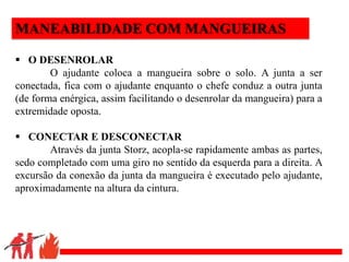 .
MANEABILIDADE COM MANGUEIRAS
 O DESENROLAR
O ajudante coloca a mangueira sobre o solo. A junta a ser
conectada, fica com o ajudante enquanto o chefe conduz a outra junta
(de forma enérgica, assim facilitando o desenrolar da mangueira) para a
extremidade oposta.
 CONECTAR E DESCONECTAR
Através da junta Storz, acopla-se rapidamente ambas as partes,
sedo completado com uma giro no sentido da esquerda para a direita. A
excursão da conexão da junta da mangueira é executado pelo ajudante,
aproximadamente na altura da cintura.
 