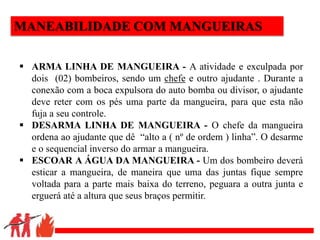 .
MANEABILIDADE COM MANGUEIRAS
 ARMA LINHA DE MANGUEIRA - A atividade e exculpada por
dois (02) bombeiros, sendo um chefe e outro ajudante . Durante a
conexão com a boca expulsora do auto bomba ou divisor, o ajudante
deve reter com os pés uma parte da mangueira, para que esta não
fuja a seu controle.
 DESARMA LINHA DE MANGUEIRA - O chefe da mangueira
ordena ao ajudante que dê “alto a ( nº de ordem ) linha”. O desarme
e o sequencial inverso do armar a mangueira.
 ESCOAR A ÁGUA DA MANGUEIRA - Um dos bombeiro deverá
esticar a mangueira, de maneira que uma das juntas fique sempre
voltada para a parte mais baixa do terreno, peguara a outra junta e
erguerá até a altura que seus braços permitir.
 