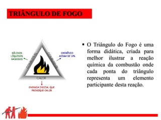 .
 O Triângulo do Fogo é uma
forma didática, criada para
melhor ilustrar a reação
química da combustão onde
cada ponta do triângulo
representa um elemento
participante desta reação.
TRIÂNGULO DE FOGO
 