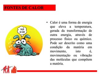 .
• Calor é uma forma de energia
que eleva a temperatura,
gerada da transformação de
outra energia, através de
processo físico ou químico.
Pode ser descrito como uma
condição da matéria em
movimento, isto é,
movimentação ou vibração
das moléculas que compõem
a matéria.
FONTES DE CALOR
 