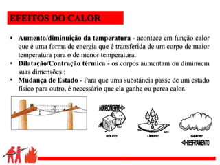 .
• Aumento/diminuição da temperatura - acontece em função calor
que é uma forma de energia que é transferida de um corpo de maior
temperatura para o de menor temperatura.
• Dilatação/Contração térmica - os corpos aumentam ou diminuem
suas dimensões ;
• Mudança de Estado - Para que uma substância passe de um estado
físico para outro, é necessário que ela ganhe ou perca calor.
EFEITOS DO CALOR
 