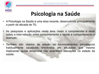 FACULDADE DA ESCADA
Psicologia na Saúde
• A Psicologia na Saúde é uma área recente, desenvolvida principalmente
a partir da década de 70;
• As pesquisas e aplicações nesta área visam a compreender e atuar
sobre a inter-relação entre comportamento e saúde e comportamento e
doenças;
• Também são objetos de estudo os funcionamentos psicológicos
habitualmente saudáveis envolvidos em situações que mesmo
implicando ajuste emocional não acarretam alterações no estado da
saúde.
 