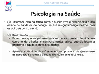 FACULDADE DA ESCADA
Psicologia na Saúde
• Seu interesse está na forma como o sujeito vive e experimenta o seu
estado de saúde ou de doença, na sua relação consigo mesmo, com
os outros e com o mundo.
• Os objetivos são:
• Fazer com que as pessoas incluam no seu projeto de vida, um
conjunto de atitudes e comportamentos ativos que as levem a
promover a saúde e prevenir a doença;
• Aperfeiçoar técnicas de enfrentamento no processo de ajustamento
ao adoecer, à doença e às suas eventuais consequências.
 