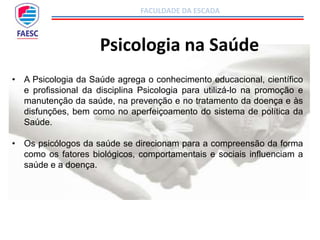 FACULDADE DA ESCADA
Psicologia na Saúde
• A Psicologia da Saúde agrega o conhecimento educacional, científico
e profissional da disciplina Psicologia para utilizá-lo na promoção e
manutenção da saúde, na prevenção e no tratamento da doença e às
disfunções, bem como no aperfeiçoamento do sistema de política da
Saúde.
• Os psicólogos da saúde se direcionam para a compreensão da forma
como os fatores biológicos, comportamentais e sociais influenciam a
saúde e a doença.
 