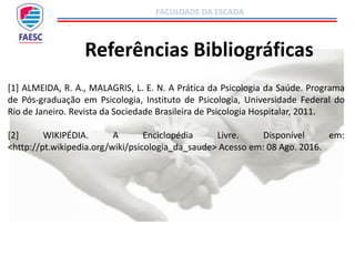 FACULDADE DA ESCADA
Referências Bibliográficas
[1] ALMEIDA, R. A., MALAGRIS, L. E. N. A Prática da Psicologia da Saúde. Programa
de Pós-graduação em Psicologia, Instituto de Psicologia, Universidade Federal do
Rio de Janeiro. Revista da Sociedade Brasileira de Psicologia Hospitalar, 2011.
[2] WIKIPÉDIA. A Enciclopédia Livre. Disponível em:
<http://pt.wikipedia.org/wiki/psicologia_da_saude> Acesso em: 08 Ago. 2016.
 