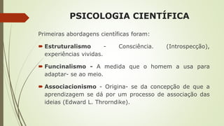 PSICOLOGIA CIENTÍFICA
Primeiras abordagens científicas foram:
 Estruturalismo - Consciência. (Introspecção),
experiências vividas.
 Funcinalismo - A medida que o homem a usa para
adaptar- se ao meio.
 Associacionismo - Origina- se da concepção de que a
aprendizagem se dá por um processo de associação das
ideias (Edward L. Throrndike).
 
