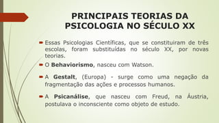 PRINCIPAIS TEORIAS DA
PSICOLOGIA NO SÉCULO XX
 Essas Psicologias Científicas, que se constituiram de três
escolas, foram substituídas no século XX, por novas
teorias.
 O Behaviorismo, nasceu com Watson.
 A Gestalt, (Europa) - surge como uma negação da
fragmentação das ações e processos humanos.
 A Psicanálise, que nasceu com Freud, na Áustria,
postulava o inconsciente como objeto de estudo.
 