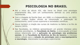 PSICOLOGIA NO BRASIL
 Até o início do século XIX, não havia no Brasil uma psicologia
propriamente dita, com um conhecimento definido ou uma prática
reconhecida.
 Com a chegada da Família Real, em 1808, e a Independência, em 1822,
foram criados órgãos oficiais de transmissão e elaboração do
conhecimento, como cursos superiores e sociedades científicas.
 Houve também a criação dos cursos de medicina na Bahia e no Rio de
Janeiro (1833).
 Nas faculdades, os médicos apresentavam um grande interesse pelos
assuntos psicológicos, na Faculdade da Bahia, a preocupação principal
estava relacionada com a aplicação da psicologia nos problemas
sociais. Já na Faculdade de Medicina do Rio de Janeiro, o interesse
estava voltado para a relação da psicologia com a neuropsiquiatria
e neurologia, relacionados à psicologia experimental.
 