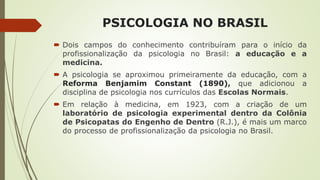 PSICOLOGIA NO BRASIL
 Dois campos do conhecimento contribuíram para o início da
profissionalização da psicologia no Brasil: a educação e a
medicina.
 A psicologia se aproximou primeiramente da educação, com a
Reforma Benjamim Constant (1890), que adicionou a
disciplina de psicologia nos currículos das Escolas Normais.
 Em relação à medicina, em 1923, com a criação de um
laboratório de psicologia experimental dentro da Colônia
de Psicopatas do Engenho de Dentro (R.J.), é mais um marco
do processo de profissionalização da psicologia no Brasil.
 