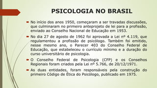 PSICOLOGIA NO BRASIL
 No início dos anos 1950, começaram a ser travadas discussões,
que culminaram no primeiro anteprojeto de lei para a profissão,
enviado ao Conselho Nacional de Educação em 1953.
 No dia 27 de agosto de 1962 foi aprovada a Lei nº 4.119, que
regulamentou a profissão de psicólogo. Também foi emitido,
nesse mesmo ano, o Parecer 403 do Conselho Federal de
Educação, que estabeleceu o currículo mínimo e a duração do
curso universitário de psicologia.
 O Conselho Federal de Psicologia (CFP) e os Conselhos
Regionais foram criados pela Lei nº 5.766, de 20/12/1971.
 As duas entidades, foram responsáveis pela construção do
primeiro Código de Ética do Psicólogo, publicado em 1975.
 