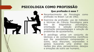 PSICOLOGIA COMO PROFISSÃO
Que profissão é essa ?
 Reconhecimento da Psicologia como
profissão no Brasil: Lei de 1962.
 Exercício da profissão: uso de métodos
e técnicas da Ciência Psicológica para
fins de diagnóstico psicológico,
orientação e seleção profissional,
orientação psicopedagogia e solução de
problemas de ajustamento.
 O psicólogo utiliza um conjunto de
técnicas e de conhecimentos científicos
que lhe possibilitam compreender o
outro, seus discursos, expressões e
gestos buscando uma análise das
razões dos atos, pensamentos, desejos
e emoções de outro ser humano..
 