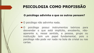 PSICOLOGIA COMO PROFISSÃO
O psicólogo adivinha o que os outros pensam?
 O psicólogo não adivinha nada.
 O psicólogo possui instrumentos teóricos para
desvendar o que está implícito, encoberto, não-
aparente e, nesse sentido, a pessoa, grupo ou
instituição tem um papel fundamental, pois o
psicólogo não pode ver nada na bola de cristal ou nas
cartas.
 
