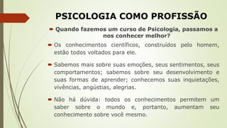 PSICOLOGIA COMO PROFISSÃO
 Quando fazemos um curso de Psicologia, passamos a
nos conhecer melhor?
 Os conhecimentos científicos, construídos pelo homem,
estão todos voltados para ele.
 Sabemos mais sobre suas emoções, seus sentimentos, seus
comportamentos; sabemos sobre seu desenvolvimento e
suas formas de aprender; conhecemos suas inquietações,
vivências, angústias, alegrias.
 Não há dúvida: todos os conhecimentos permitem um
saber sobre o mundo e, portanto, aumentam seu
conhecimento sobre você mesmo.
 