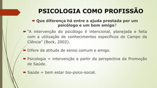 PSICOLOGIA COMO PROFISSÃO
 Que diferença há entre a ajuda prestada por um
psicólogo e um bom amigo?
 “A intervenção do psicólogo é intencional, planejada e feita
com a utilização de conhecimentos específicos do Campo da
Ciência” (Bock, 2002).
 Difere da atitude de senso comum e amigo.
 Psicologia = intervenção a partir da perspectiva da Promoção
de Saúde.
 Saúde = bem estar bio-psico-social.
 
