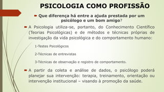 PSICOLOGIA COMO PROFISSÃO
 Que diferença há entre a ajuda prestada por um
psicólogo e um bom amigo?
 A Psicologia utiliza-se, portanto, do Conhecimento Científico
(Teorias Psicológicas) e de métodos e técnicas próprias de
investigação da vida psicológica e do comportamento humano:
1-Testes Psicológicos
2-Técnicas de entrevistas
3-Técnicas de observação e registro de comportamento.
 A partir da coleta e análise de dados, o psicólogo poderá
planejar sua intervenção: terapia, treinamento, orientação ou
intervenção institucional – visando à promoção da saúde.
 