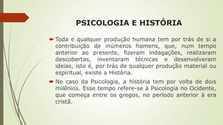 PSICOLOGIA E HISTÓRIA
 Toda e qualquer produção humana tem por trás de si a
contribuição de inúmeros homens, que, num tempo
anterior ao presente, fizeram indagações, realizaram
descobertas, inventaram técnicas e desenvolveram
ideias, isto é, por trás de qualquer produção material ou
espiritual, existe a História.
 No caso da Psicologia, a história tem por volta de dois
milênios. Esse tempo refere-se à Psicologia no Ocidente,
que começa entre os gregos, no período anterior à era
cristã.
 