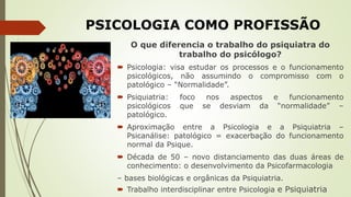 PSICOLOGIA COMO PROFISSÃO
O que diferencia o trabalho do psiquiatra do
trabalho do psicólogo?
 Psicologia: visa estudar os processos e o funcionamento
psicológicos, não assumindo o compromisso com o
patológico – “Normalidade”.
 Psiquiatria: foco nos aspectos e funcionamento
psicológicos que se desviam da “normalidade” –
patológico.
 Aproximação entre a Psicologia e a Psiquiatria –
Psicanálise: patológico = exacerbação do funcionamento
normal da Psique.
 Década de 50 – novo distanciamento das duas áreas de
conhecimento: o desenvolvimento da Psicofarmacologia
– bases biológicas e orgânicas da Psiquiatria.
 Trabalho interdisciplinar entre Psicologia e Psiquiatria
 