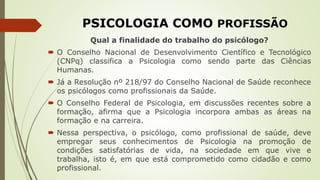 PSICOLOGIA COMO PROFISSÃO
Qual a finalidade do trabalho do psicólogo?
 O Conselho Nacional de Desenvolvimento Científico e Tecnológico
(CNPq) classifica a Psicologia como sendo parte das Ciências
Humanas.
 Já a Resolução nº 218/97 do Conselho Nacional de Saúde reconhece
os psicólogos como profissionais da Saúde.
 O Conselho Federal de Psicologia, em discussões recentes sobre a
formação, afirma que a Psicologia incorpora ambas as áreas na
formação e na carreira.
 Nessa perspectiva, o psicólogo, como profissional de saúde, deve
empregar seus conhecimentos de Psicologia na promoção de
condições satisfatórias de vida, na sociedade em que vive e
trabalha, isto é, em que está comprometido como cidadão e como
profissional.
 