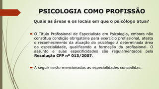 PSICOLOGIA COMO PROFISSÃO
Quais as áreas e os locais em que o psicólogo atua?
 O Título Profissional de Especialista em Psicologia, embora não
constitua condição obrigatória para exercício profissional, atesta
o reconhecimento da atuação do psicólogo à determinada área
da especialidade, qualificando a formação do profissional. O
assunto e suas especificidades são regulamentados pela
Resolução CFP nº 013/2007.
 A seguir serão mencionadas as especialidades concedidas.
 