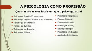 A PSICOLOGIA COMO PROFISSÃO
 Psicologia Escolar/Educacional;
 Psicologia Organizacional e do Trabalho;
 Psicologia de Trânsito;
 Psicologia Jurídica;
 Psicologia do Esporte;
 Psicologia Clínica;
 Psicologia Hospitalar;
 Psicopedagogia;
 Psicomotricidade;
 Psicologia Social;
 Neuropsicologia;
 Psicologia em Saúde;
 Avaliação Psicológica.
Quais as áreas e os locais em que o psicólogo atua?
 