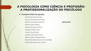 A PSICOLOGIA COMO CIÊNCIA E PROFISSÃO:
A PROFISSIONALIZAÇÃO DO PSICÓLOGO
 Componentes do grupo:
Amanda da Silva Gouveia
Bruna Luiza Soares de Araújo
Damiana Clotildes Cassemiro OBRIGADO!
Edimário Silva Ribeiro
Edneide Marques da Silva
Isabela Furtado Costa
Laerth Costa Garcez
Lucelhe Costa Calvet Silva
Márcia Cristine Mendes Fontes
Raissa Nhandeara Pereira dos Inocentes
Rayssa Nascimento dos Santos
 