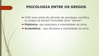 PSICOLOGIA ENTRE OS GREGOS
 2300 anos antes do advento da psicologia científica,
os gregos já haviam formulado duas "teorias”:
 Platônica- que postulava a imortalidade da alma.
 Aristotélica - que afirmava a mortalidade da alma.
 