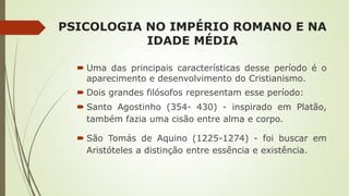 PSICOLOGIA NO IMPÉRIO ROMANO E NA
IDADE MÉDIA
 Uma das principais características desse período é o
aparecimento e desenvolvimento do Cristianismo.
 Dois grandes filósofos representam esse período:
 Santo Agostinho (354- 430) - inspirado em Platão,
também fazia uma cisão entre alma e corpo.
 São Tomás de Aquino (1225-1274) - foi buscar em
Aristóteles a distinção entre essência e existência.
 