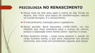 PSICOLOGIA NO RENASCIMENTO
 Pouco mais de 200 anos após a morte de São Tomás de
Aquino, tem início uma época de transformações radicais
no mundo Europeu. É o renascimento.
 O mercantilismo, transição para o capitalismo.
 Nesse período, René Descartes (1596-1659), um dos
filósofos que mais contribuiu para o avanço da ciência,
postula a separação entre mente (alma- espírito) e corpo.
 Esse dualismo mente - corpo torna possível o estudo do
corpo humano morto, o que seria impossível nos séculos
anteriores, pois corpo era considerado sagrado pela Igreja.
 