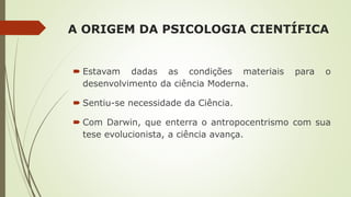A ORIGEM DA PSICOLOGIA CIENTÍFICA
 Estavam dadas as condições materiais para o
desenvolvimento da ciência Moderna.
 Sentiu-se necessidade da Ciência.
 Com Darwin, que enterra o antropocentrismo com sua
tese evolucionista, a ciência avança.
 