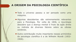 A ORIGEM DA PSICOLOGIA CIENTÍFICA
 Todo o universo passou a ser pensado como uma
máquina.
 Algumas descobertas são extremamente relevantes
para a Psicologia. Por volta de 1846, a neurologia
descobre que a doença mental é fruto da ação direta
ou indireta de diversos fatores sobre as células
cerebrais.
 Outra contribuição muito importante nesses primórdios
da psicologia científica é a de Wilhelm Wundt (1832-
1926).
 