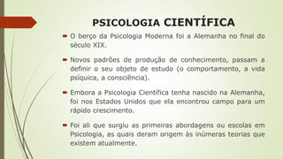 PSICOLOGIA CIENTÍFICA
 O berço da Psicologia Moderna foi a Alemanha no final do
século XIX.
 Novos padrões de produção de conhecimento, passam a
definir o seu objeto de estudo (o comportamento, a vida
psíquica, a consciência).
 Embora a Psicologia Científica tenha nascido na Alemanha,
foi nos Estados Unidos que ela encontrou campo para um
rápido crescimento.
 Foi ali que surgiu as primeiras abordagens ou escolas em
Psicologia, as quais deram origem às inúmeras teorias que
existem atualmente.
 