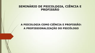 SEMINÁRIO DE PSICOLOGIA, CIÊNCIA E
PROFISSÃO
A PSICOLOGIA COMO CIÊNCIA E PROFISSÃO:
A PROFISSIONALIZAÇÃO DO PSICÓLOGO
 