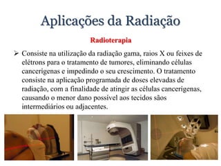 Aplicações da Radiação
Radioterapia
 Consiste na utilização da radiação gama, raios X ou feixes de
elétrons para o tratamento de tumores, eliminando células
cancerígenas e impedindo o seu crescimento. O tratamento
consiste na aplicação programada de doses elevadas de
radiação, com a finalidade de atingir as células cancerígenas,
causando o menor dano possível aos tecidos sãos
intermediários ou adjacentes.
 