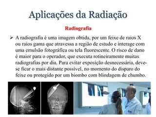 Aplicações da Radiação
Radiografia
 A radiografia é uma imagem obtida, por um feixe de raios X
ou raios gama que atravessa a região de estudo e interage com
uma emulsão fotográfica ou tela fluorescente. O risco de dano
é maior para o operador, que executa rotineiramente muitas
radiografias por dia. Para evitar exposição desnecessária, deve-
se ficar o mais distante possível, no momento do disparo do
feixe ou protegido por um biombo com blindagem de chumbo.
 