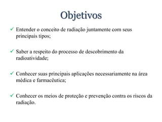 Objetivos
 Entender o conceito de radiação juntamente com seus
principais tipos;
 Saber a respeito do processo de descobrimento da
radioatividade;
 Conhecer suas principais aplicações necessariamente na área
médica e farmacêutica;
 Conhecer os meios de proteção e prevenção contra os riscos da
radiação.
 